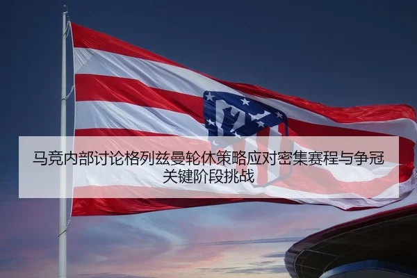 马竞内部讨论格列兹曼轮休策略应对密集赛程与争冠关键阶段挑战（pg）